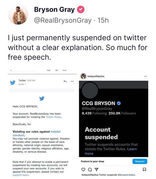May be a Twitter screenshot of 1 person and text that says 'Bryson Gray @RealBrysonGray 15h just permanently suspended on twitter without a clear explanation. So much for free speech. Twitter 5:52 AM todaywithjulius Hello BRYSON, Your account, RealBrysonGray been suspended violating Twitter Rules. CCG BRYSON Specifically, for: 8,439 250.8K Violating our rules against hateful conduct. not promote violence against, threaten, harass other people basis race, ethnicity, national origin, sexual orientation, gender, gender identity, religious affiliation, age, disease. Account suspended more Note that you attempt evade permanent suspension by creating new accounts, we will your accounts. wish suspension, please contact our support team. Feature your shop Request todaywithjulius Twitter suspends @brysoncreates.'