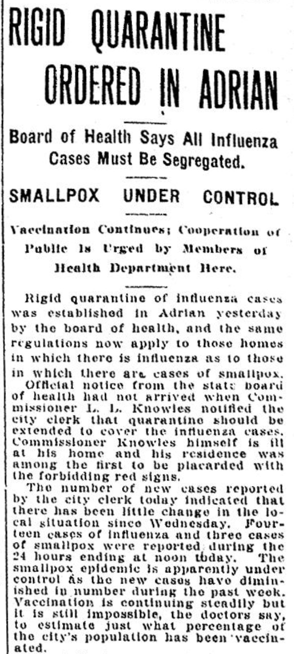RIGID QUARANTINE ORDERED IN ADRIAN - Board of Health Says All Influenza - Cases Must Be Segregated. SMALLPOX UNDER CONTROL Vaccination Continues; Cooperation of Public Is Urged by Members of Health Department Here. Rigid quarantine of influenza cases was established in Adrian yesterday by the board of health, and the same regulations now apply to those homes in which there is influenza as to those in which there are cases of smallpox. Official notice from the state board of health had not arrived when Commissioner L. L. Knowles notified the city clerk that quarantine should be extended to cover the influenza cases. Commissioner Knowles himself is ill at his home and his residence was among the first to be placarded with the forbidding red signs. The number of new cases reported by the city clerk today indicated that there has been little change in the local situation since Wednesday. Four- teen cases of influenza and three cases of smallpox were reported during the 24 hours ending at noon today. The smallpox epidemic is apparently under control as the new cases have diminished in number during the past week. Vaccination is continuing steadily but it is still impossible, the doctors say, to estimate just what percentage of the city's population has been vaccinated.