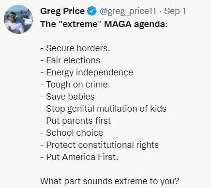 May be an image of 1 person and text that says 'Greg Price @greg_price11 Sep 1 The "extreme" MAGA agenda: -Secure borders. -Fair elections -Energy independence -Tough on crime -Save babies -Stop genital mutilation of kids -Put parents first -School choice -Protect constitutional ights -Put America First. What part sounds extreme to you?'