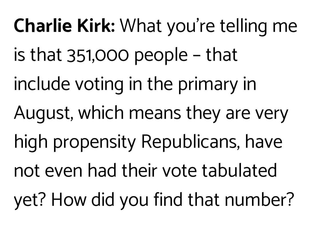 May be an image of text that says 'Charlie Kirk: What you're telling me is that 351,000 people that include voting in the primary in August, which means they are very high propensity Republicans, have not even had their vote tabulated yet? How did you find that number?'