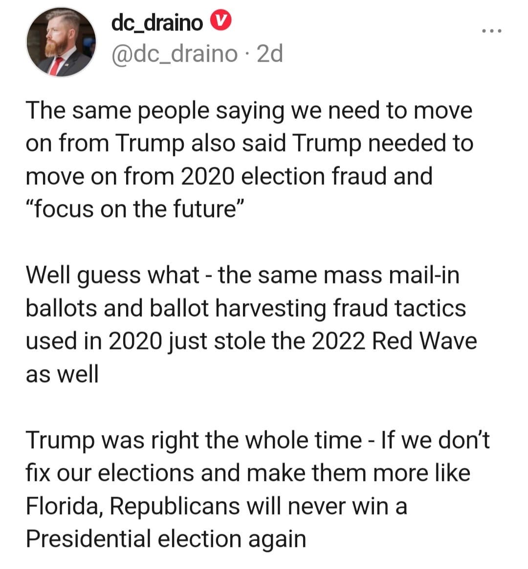 May be an image of 1 person and text that says 'dc_draino @dc_draino 2d The same people saying we need to move on from Trump also said Trump needed to move on from 2020 election fraud and "focus on the future" Well guess what- the same mass mail-in ballots and ballot harvesting fraud tactics used in 2020 just stole the 2022 Red Wave as well Trump was right the whole time If we don't fix our elections and make them more like Florida Republicans will never win a Presidential election again'