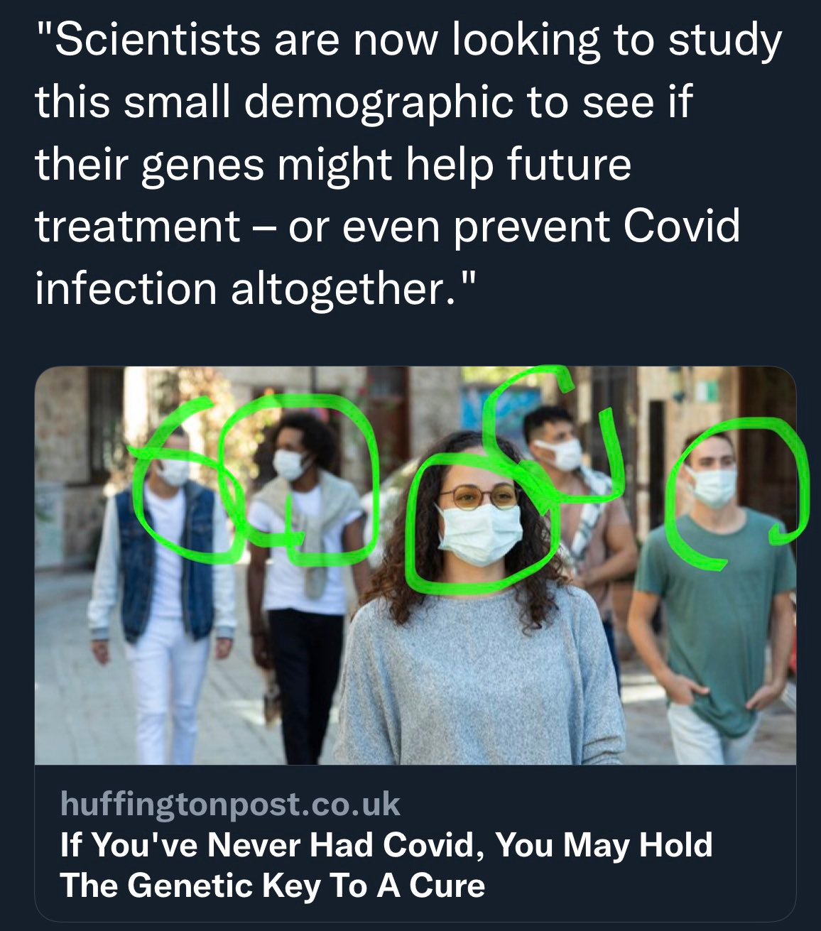Text Scientists are now looking to study this small demographic to see if their genes might help future treatment - or even prevent covid infection altogether. Huffingtonpost UK headline If youve never had covid you may hold the genetic key to a cure. The photo is of people walking down the street wearing masks and someone used a green highlight marker to circle all the masks on peoples faces