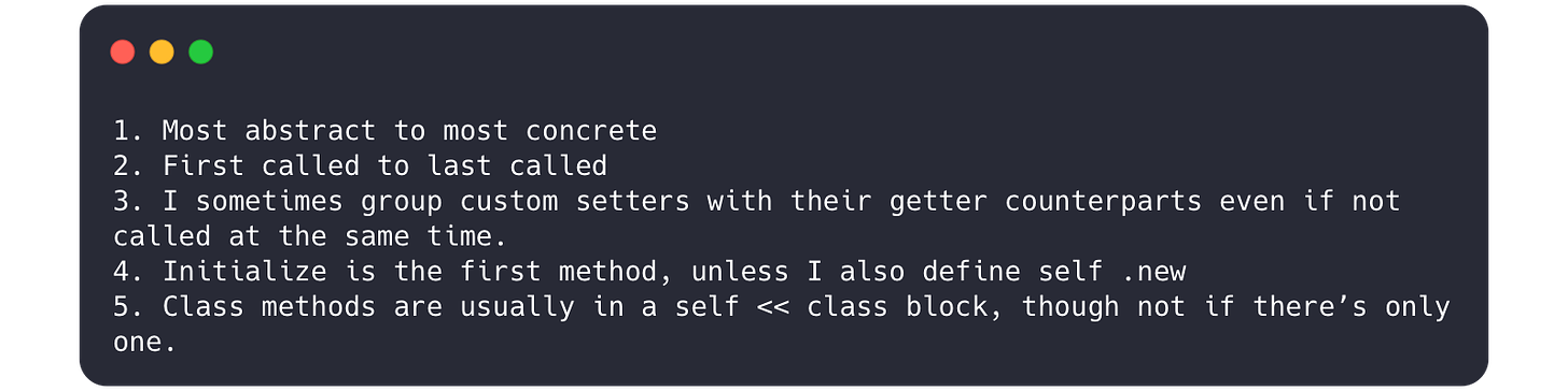 1. Most abstract to most concrete  2. First called to last called  3. I sometimes group custom setters with their getter counterparts even if not called at the same time.  4. Initialize is the first method, unless I also define self .new 5. Class methods are usually in a self << class block, though not if there’s only one.