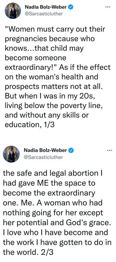 Two twitter posts from Nadia Bolz-Weber @sarcasticluther, reading “‘Women must carry out their pregnancies because who knows…that child may become someone extraordinary!’ As if the effect of the woman’s health and prospects matters not at all. But when I was in my 20s, living below the poverty line, and without any skills or education, the safe and legal abortion I had gave ME the space to become the extraordinary one. Me. A woman who. Had nothing going for her except her potential and God’s grace. I love who I have become and the w work I have gotten to do in the world.”