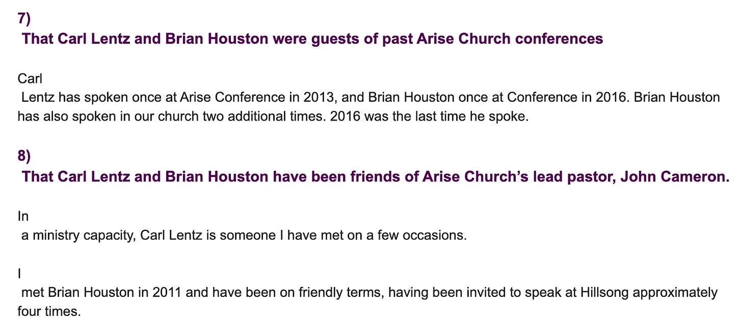 "7)  That Carl Lentz and Brian Houston were guests of past Arise Church conferences   Carl  Lentz has spoken once at Arise Conference in 2013, and Brian Houston once at Conference in 2016. Brian Houston has also spoken in our church two additional times. 2016 was the last time he spoke.   8)  That Carl Lentz and Brian Houston have been friends of Arise Church’s lead pastor, John Cameron.  In  a ministry capacity, Carl Lentz is someone I have met on a few occasions.   I  met Brian Houston in 2011 and have been on friendly terms, having been invited to speak at Hillsong approximately four times."