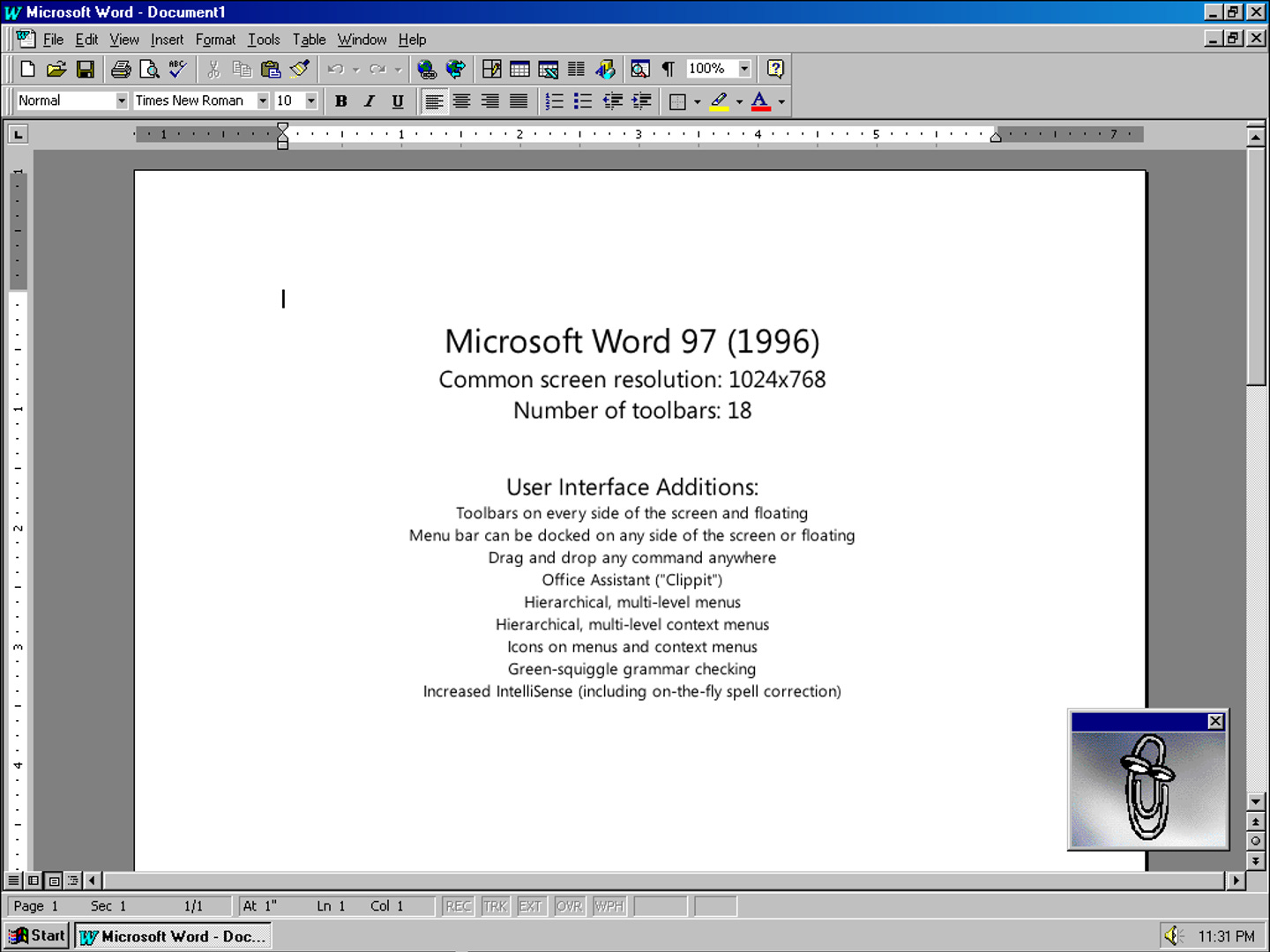 Microsoft Word 97 (1996) Common screen resolution: 1024x768 Number of toolbars: 18 User Interface Additions: Toolbars on every side of the screen and floating Menu bar can be docked on any side of the screen or floating Drag and drop any command anywhere Office Assistant ("Clippit") Hierarchical, multi-level menus Hierarchical, multi-level context menus Icons on menus and context menus Green-squiggle grammar checking Increased IntelliSense (including on-the-fly spell correction)