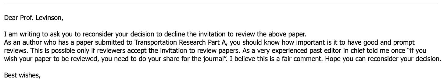 Dear Prof. Levinson,   I am writing to ask you to reconsider your decision to decline the invitation to review the above paper. As an author who has a paper submitted to Transportation Research Part A, you should know how important is it to have good and prompt reviews. This is possible only if reviewers accept the invitation to review papers. As a very experienced past editor in chief told me once “if you wish your paper to be reviewed, you need to do your share for the journal”. I believe this is a fair comment. Hope you can reconsider your decision.   Best wishes,