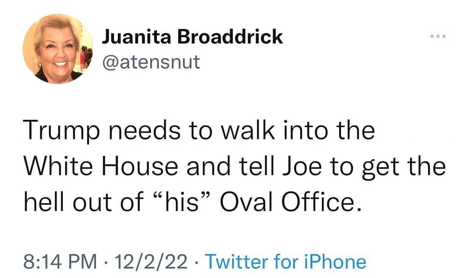 May be a Twitter screenshot of 1 person and text that says 'Juanita Broaddrick @atensnut Trump needs to walk into the White House and tell Joe to get the hell out of "his" Oval Office. 8:14 PM. 12/2/22 Twitter for iPhone'