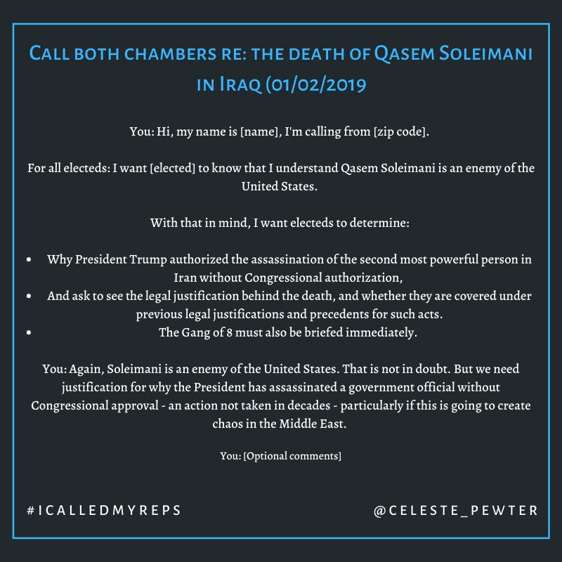 You: Hi, my name is [name], I'm calling from [zip code]. 

For all electeds: I want [elected] to know that I understand Qasem Soleimani is an enemy of the United States. 

With that in mind, I want electeds to determine: 

1. Why President Trump authorized the assassination of the second most powerful person in Iran without Congressional authorization, 

2. And ask to see the legal justification behind the death, and
