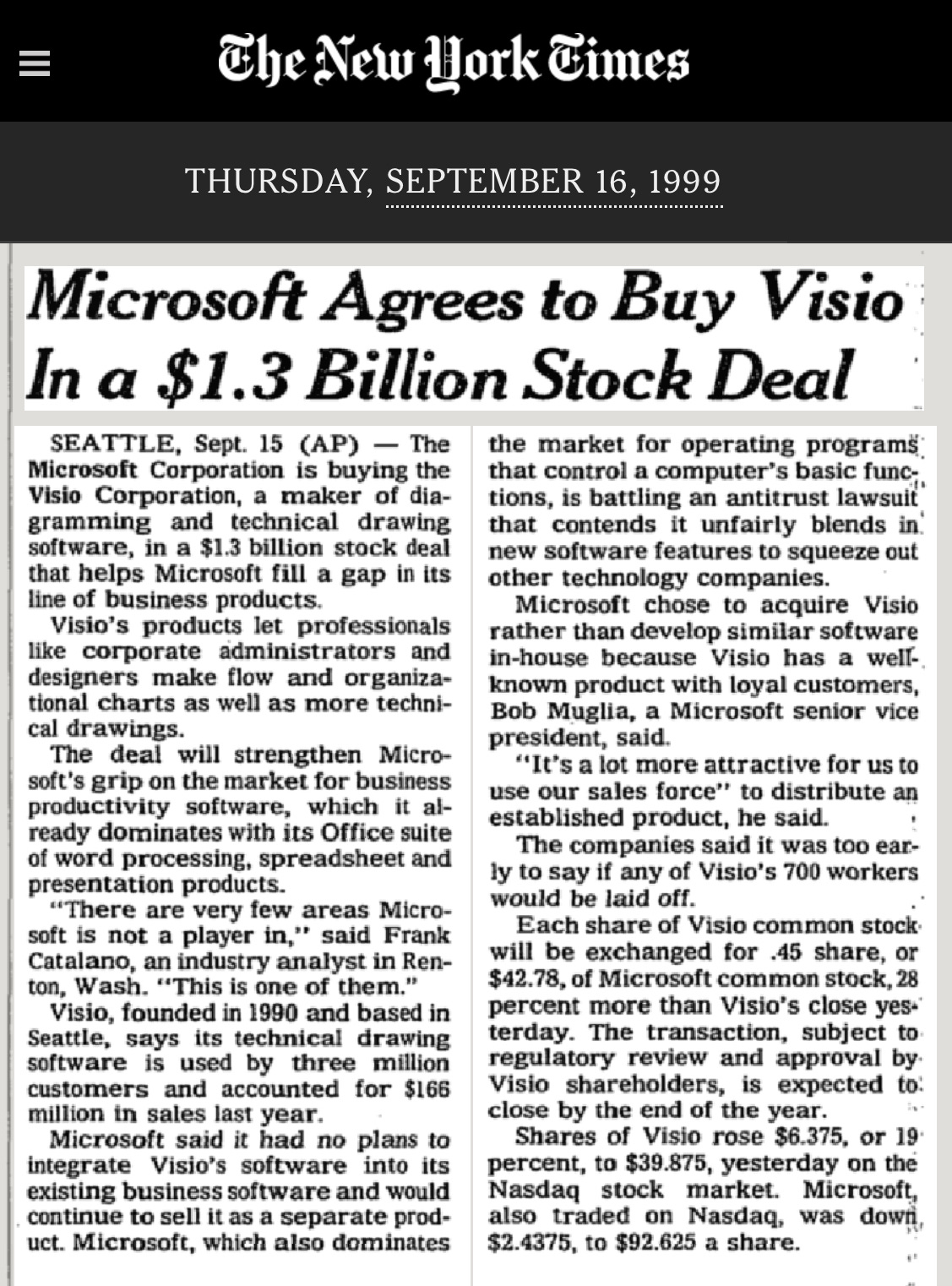 Microsoft Agrees to Buy Visio In a $1.3 Billion Stock Deal SEATTLE, Sept. 15 (AP) - The the market for operating programs. Microsoft Corporation is buying the that control a computer's basic func; Visio Corporation, a maker of dia- tions, is battling an antitrust lawsuit gramming and technical drawing that contends it unfairly blends in software, in a $1.3 billion stock deal new software features to squeeze out that helps Microsoft fill a gap in its other technology companies. line of business products. Microsoft chose to acquire Visio Visio's products let professionals rather than develop similar software like corporate administrators and in-house because Visio has a well-designers make flow and organiza- known product with loyal customers, tional charts as well as more techni- Bob Muglia, a Microsoft senior vice cal drawings. president, said. The deal will strengthen Micro- "It's a lot more attractive for us to soft's grip on the market for business use our sales force" to distribute an productivity software, which it al- established product, he said. . ready dominates with its Office suite The companies said it was too ear- of word processing, spreadsheet and ly to say if any of Visio's 700 workers presentation products. "There are very few areas Micro- would be laid off. Each share of Visio common stock soft is not a player in,' said Frank Catalano, an industry analyst in Ren- will be exchanged for .45 share, or ton, Wash. "This is one of them. $42.78, of Microsoft common stock, 28 Visio, founded in 1990 and based in percent more than Visio's close yes Seattle, says its technical drawing terday. The transaction, subject to software is used by three million regulatory review and approval by. customers and accounted for $166 Visio shareholders, is expected to: million in sales last year. close by the end of the year. Microsoft said it had no plans to Shares of Visio rose $6.375, or 19 integrate Visio's software into its percent, to $39.875, yesterday on the existing business software and would Nasdaq stock market. Microsoft, continue to sell it as a separate prod- also traded on Nasdaq, was down uct. Microsoft, which also dominates $2.4375, to $92.625 a share.