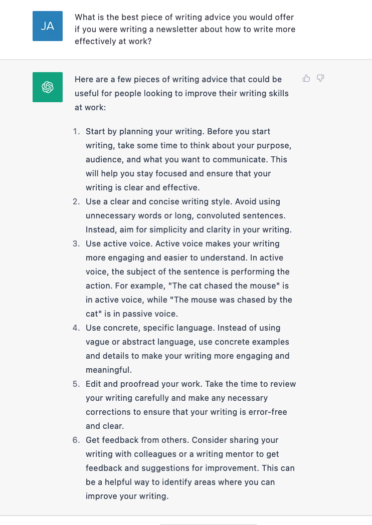 What is the best piece of writing advice you would offer if you were writing a newsletter about how to write more effectively at work? Here are a few pieces of writing advice that could be useful for people looking to improve their writing skills at work. Start by planning your writing. Use a clear and concise writing style. Use active voice. Use concrete and specific language. Edit and proofread your work. Get feedback from others.