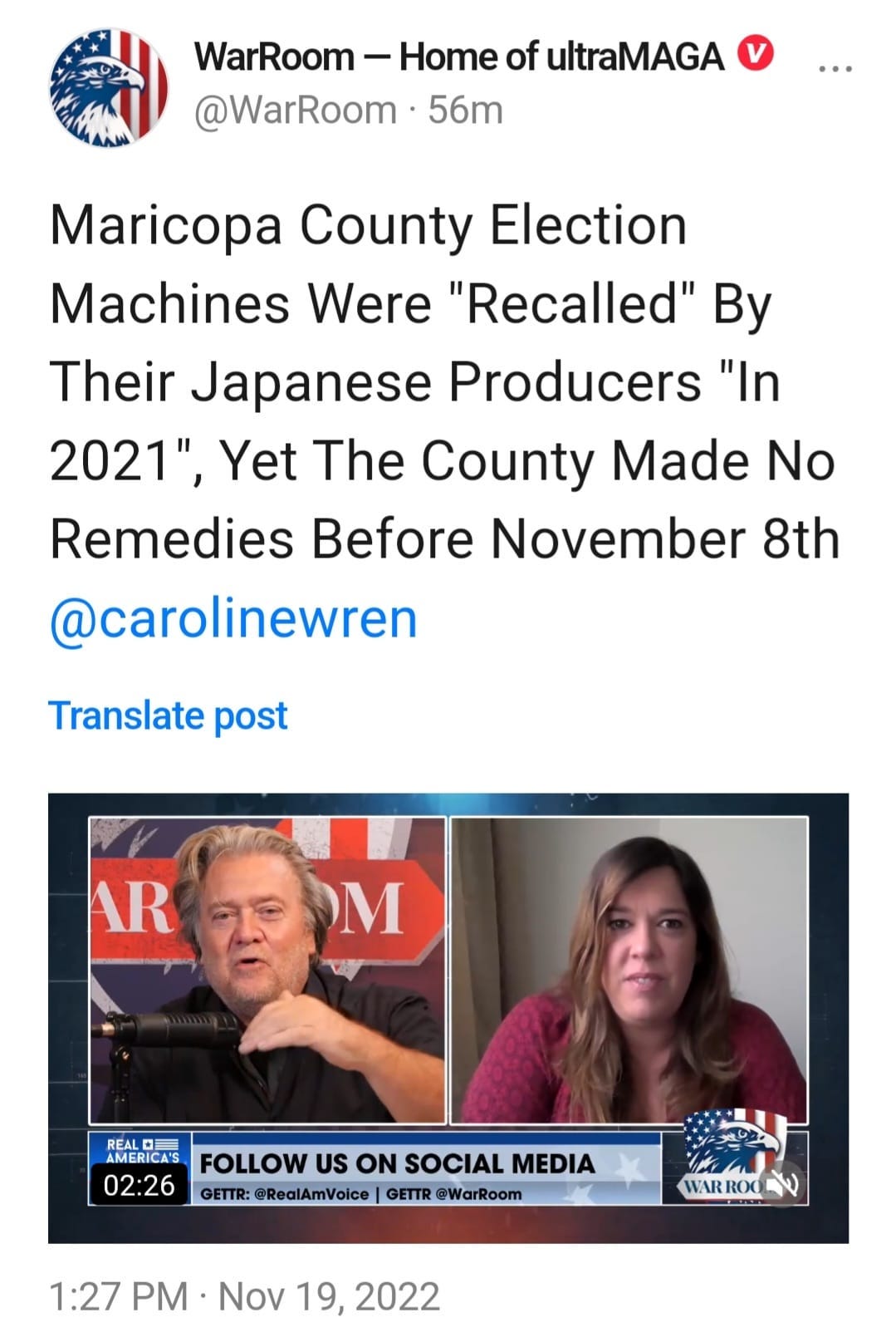 May be an image of 2 people and text that says 'WarRoom -Home of ultraMAGA @WarRoom 56m Maricopa County Election Machines Were "Recalled" By Their Japanese Producers "In 2021", Yet The County Made No Remedies Before November 8th @carolinewren Translate post AR M REAL AMERICA'S FOLLOW US ON SOCIAL MEDIA 02:26 GETTR: @RealAmVoice GETTR @WarRoom WARROO 1:27 PM Nov 19, 2022'