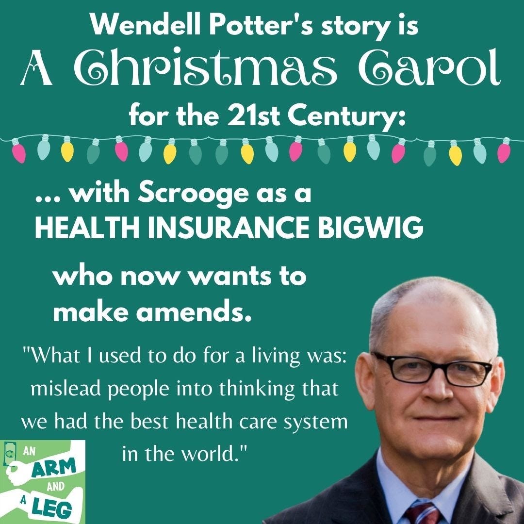This is an image with text on it. It reads: Wendell Potter’s story is A Christmas Carol for the 21st Century: with Scrooge as a health insurance bigwig who now wants to make amends.” Then, we see a photo of Wendell Potter with glasses on the right corner in a suit and tie. The text next to him is a quote from him, “What I used to do for a living was: mislead people into thinking that we had the best health care system in the world.”