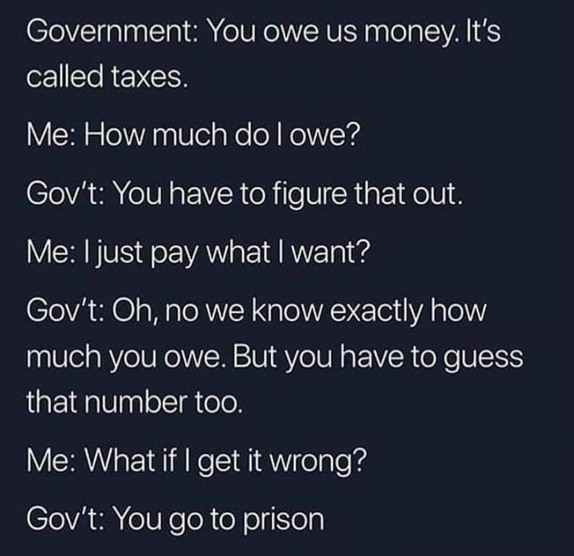 May be an image of text that says 'called Government: You owe us money.It's taxes Me: How much do owe? Gov't: You have to figure that out. Me: just pay what want? Gov't: Oh, no we know exactly how much you owe. But you have to guess that number too. Me: Whatif get it wrong? Gov't: You go to prison'