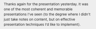 Thanks again for the presentation yesterday. It was one of the most coherent and memorable presentations I’ve seen (to the degree where I didn’t just take notes on content, but on effective presentation techniques I’d like to implement).