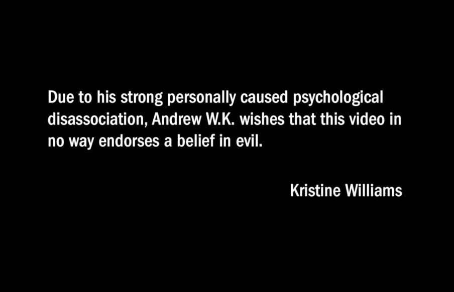 Due to his strong personally caused psychological disassociation, Andrew W.K., wishes that this video in no way endorses a belief in evil. Kristine Williams.