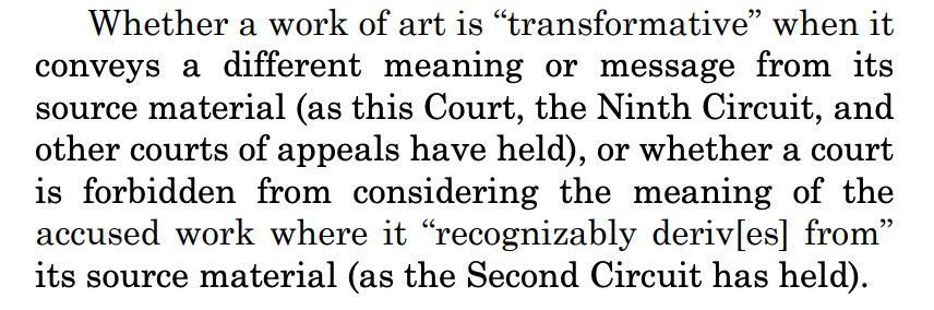 Whether a work of art is “transformative” when it conveys a different meaning or message from its source material (as this Court, the Ninth Circuit, and other courts of appeals have held), or whether a court is forbidden from considering the meaning of the accused work where it “recognizably deriv[es] from” its source material (as the Second Circuit has held). 