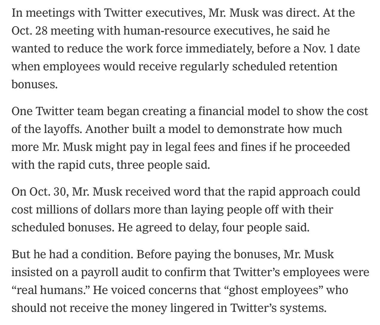 In meetings with Twitter executives, Mr. Musk was direct. At the Oct. 28 meeting with human-resource executives, he said he wanted to reduce the work force immediately, before a Nov. 1 date when employees would receive regularly scheduled retention bonuses.

One Twitter team began creating a financial model to show the cost of the layoffs. Another built a model to demonstrate how much more Mr. Musk might pay in legal fees and fines if he proceeded with the rapid cuts, three people said.

On Oct. 30, Mr. Musk received word that the rapid approach could cost millions of dollars more than laying people off with their scheduled bonuses. He agreed to delay, four people said.

But he had a condition. Before paying the bonuses, Mr. Musk insisted on a payroll audit to confirm that Twitter’s employees were “real humans.” He voiced concerns that “ghost employees” who should not receive the money lingered in Twitter’s systems.