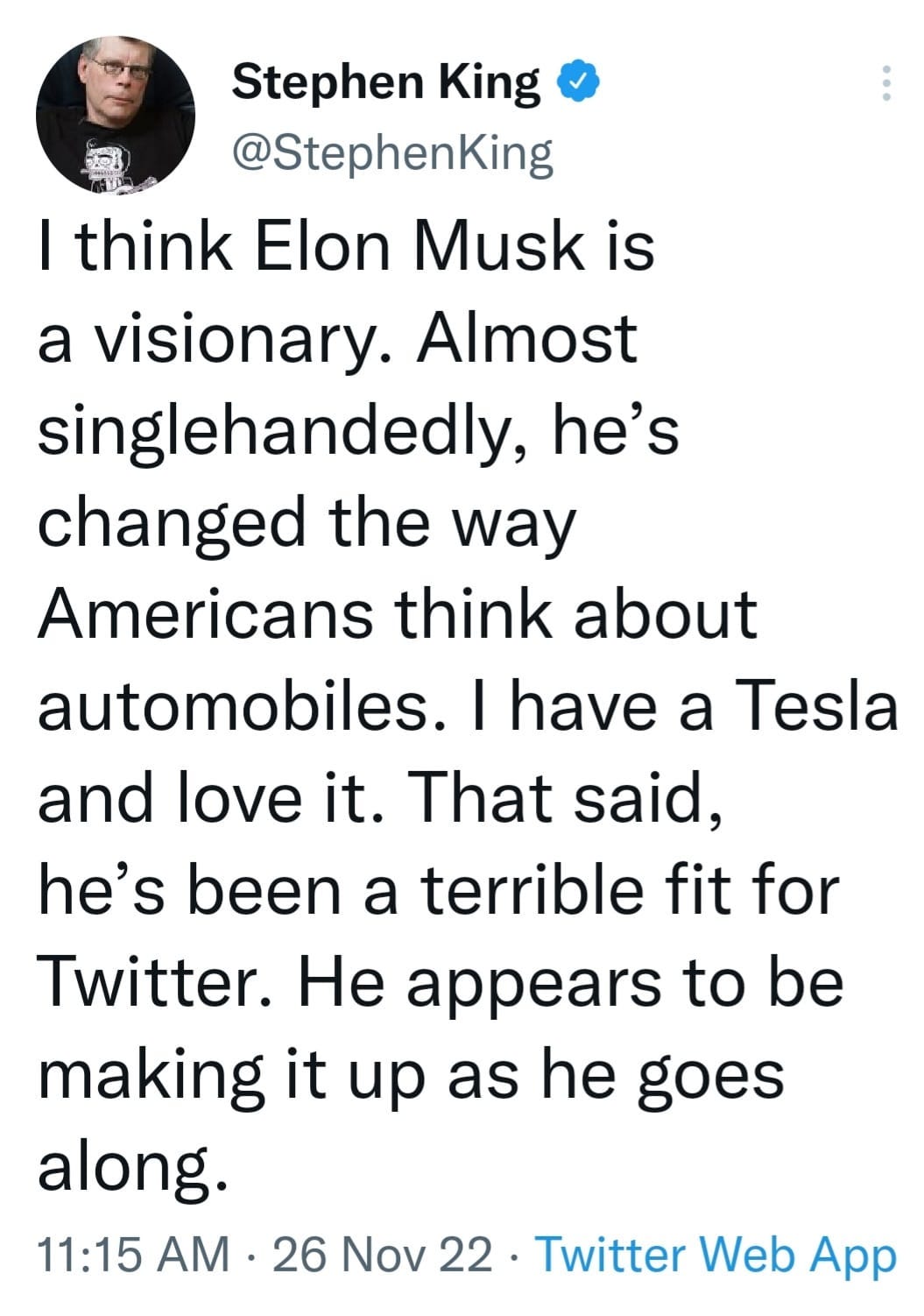 May be an image of 1 person and text that says 'Stephen King @StephenKing I think Elon Musk is a visionary. Almost singlehandedly, he's changed the way Americans think about automobiles. I have a Tesla and love it. That said, he's been a terrible fit for Twitter. He appears to be making it up as he goes along. 11:15 AM 26 Nov 22. Twitter Web App'