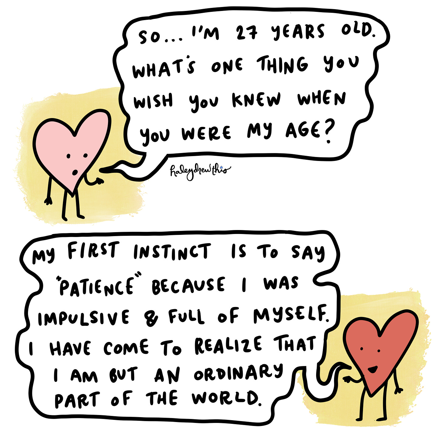 Illustration of hearts asking and answering: What is one thing you wish you knew when you were 27? My first instinct is to say patience because I was impulsive and full of myself.  I have come to realize that I am but an ordinary part of the world.