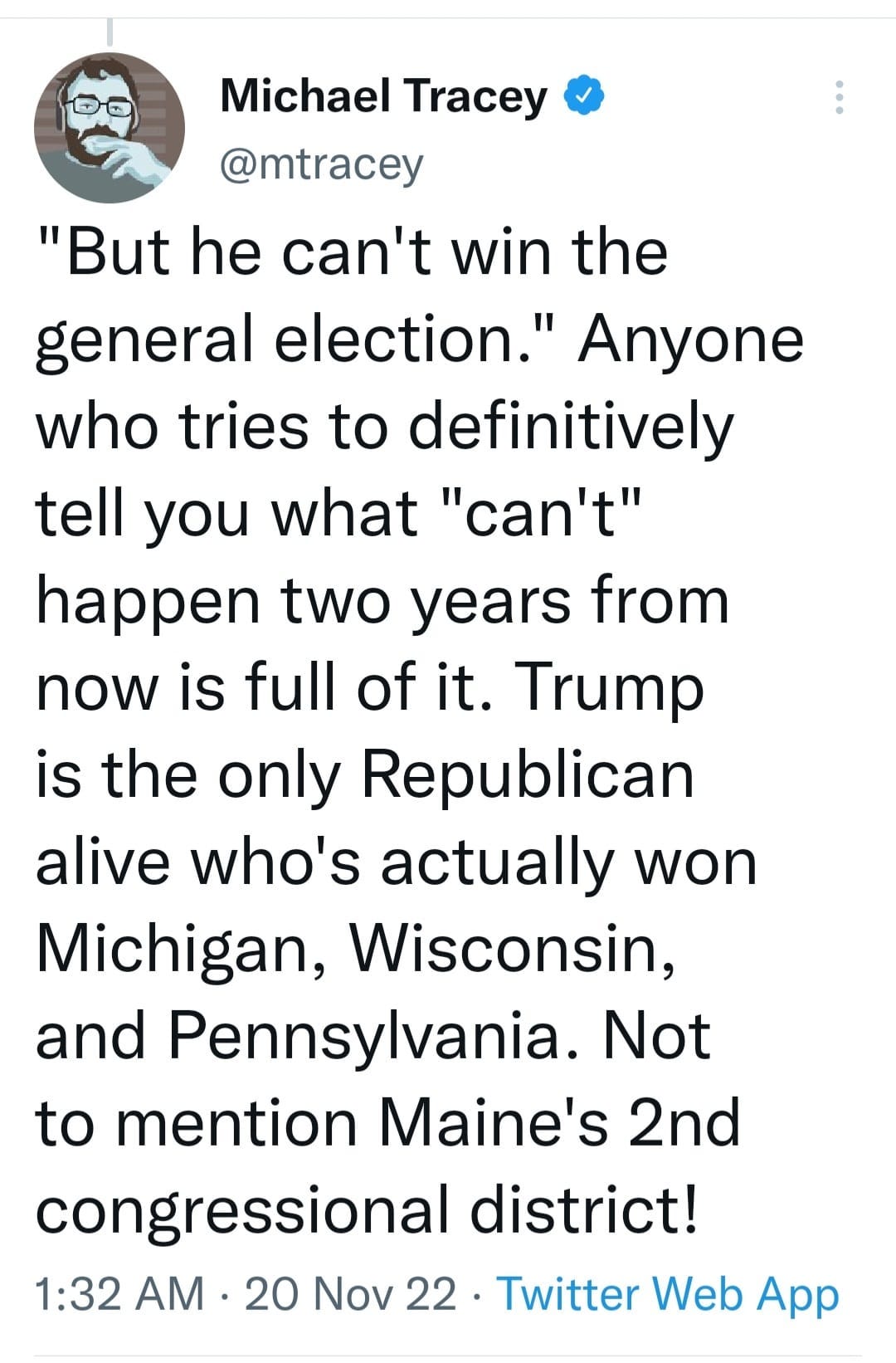May be a Twitter screenshot of one or more people and text that says 'Michael Tracey @mtracey "But he can't win the general election." Anyone who tries to definitively tell you what "can't" happen two years from now is full of it. Trump is the only Republican alive who's actually won Michigan, Wisconsin, and Pennsylvania. Not to mention Maine's 2nd congressional district! 1:32 AM 20 Nov 22 Twitter Web App'