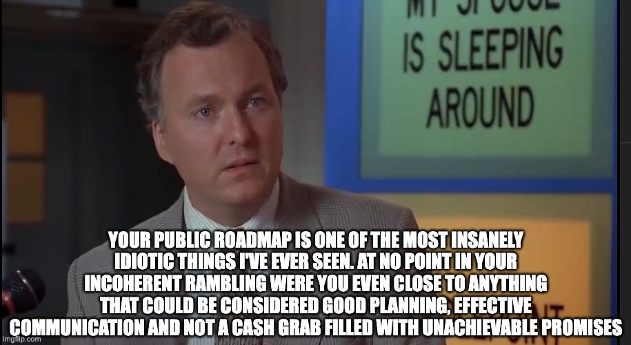  YOUR PUBLIC ROADMAP IS ONE OF THE MOST INSANELY IDIOTIC THINGS I'VE EVER SEEN. AT NO POINT IN YOUR INCOHERENT RAMBLING WERE YOU EVEN CLOSE TO ANYTHING THAT COULD BE CONSIDERED GOOD PLANNING, EFFECTIVE COMMUNICATION AND NOT A CASH GRAB FILLED WITH UNACHIEVABLE PROMISES | image tagged in billy madison | made w/ Imgflip meme maker