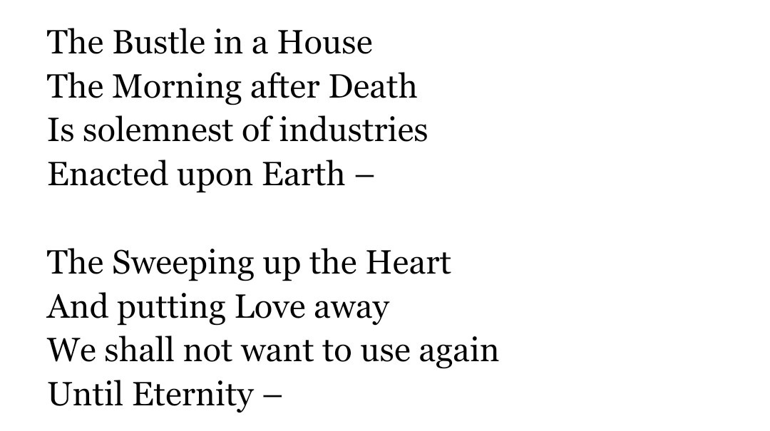 The Bustle in a House  The Morning after Death  Is solemnest of industries  Enacted upon Earth –     The Sweeping up the Heart  And putting Love away  We shall not want to use again  Until Eternity –