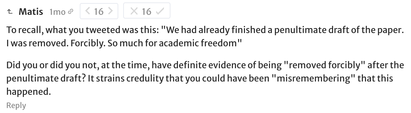 Matis: To recall, what you tweeted was this: "We had already finished a penultimate draft of the paper. I was removed. Forcibly. So much for academic freedom". Did you or did you not, at the time, have definite evidence of being "removed forcibly" after the penultimate draft? It strains credulity that you could have been "misremembering" that this happened.