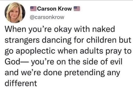 May be an image of 1 person and text that says 'Carson Krow @carsonkrow When you're okay with naked strangers dancing for children but go apoplectic when adults pray to God- you're on the side of evil and we're done pretending any different'