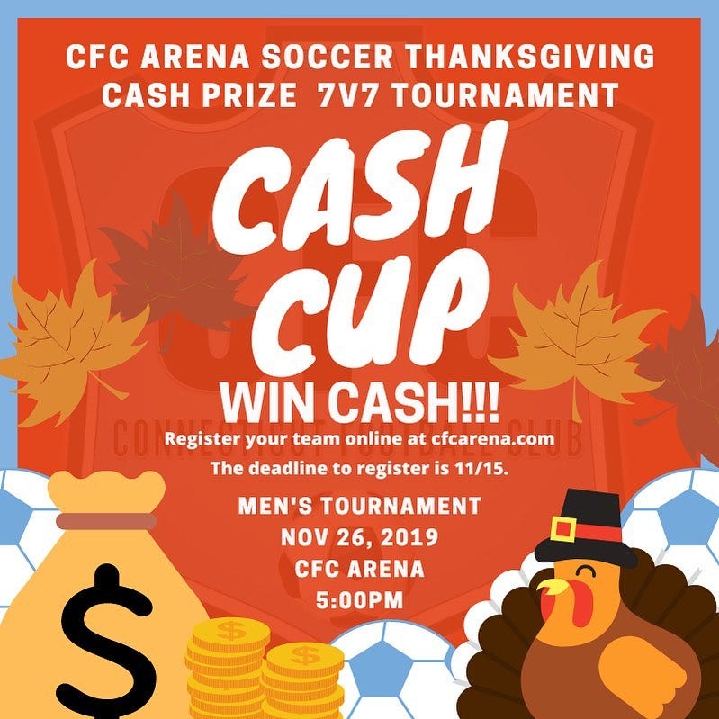 May be an image of text that says 'CFC ARENA SOCCER THANKSGIVING CASH PRIZE 7V7 TOURNAMENT CASH CUP WIN CASH!!! Register your team online at cfcarena.com The deadline to register is 11/15. MEN'S TOURNAMENT NOV 26, 2019 CFC ARENA 5:00PM $'