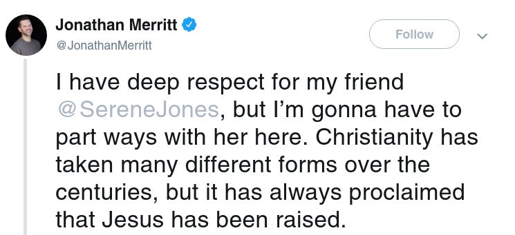 Jonathan Merritt
‏
Verified account
 
@JonathanMerritt
Follow Follow @JonathanMerritt
More
I have deep respect for my friend @SereneJones, but I’m gonna have to part ways with her here. Christianity has taken many different forms over the centuries, but it has always proclaimed that Jesus has been raised. 