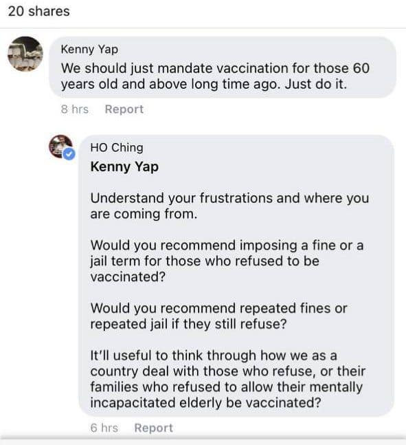 May be an image of text that says "20 shares Kenny Yap We should just mandate vaccination for those 60 years old and above long time ago. Just do it. 8 hrs Report Ho Ching Kenny Yap Understand your frustrations and where you are coming from. Would you recommend imposing a fine or a jail term for those who refused to be vaccinated? Would you recommend repeated fines or repeated jail if they still refuse? It'll useful to think through how we as a country deal with those who refuse, or their families who refused to allow their mentally incapacitated elderly be vaccinated? 6 hrs Report"