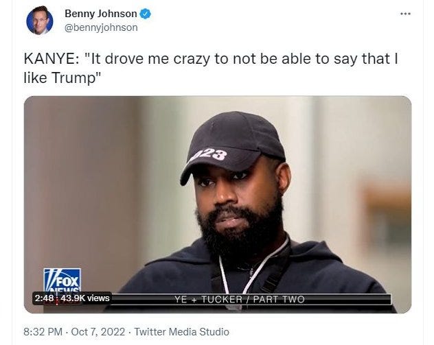 May be an image of 2 people, beard and text that says 'Benny Johnson @bennyjohnson KANYE: "It drove me crazy to not be able to say that I like Trump" VFOX 2:48 43.9K views TUCKER PART TWO 8:32 PM Oct 7, 2022 Twitter Media Studio'