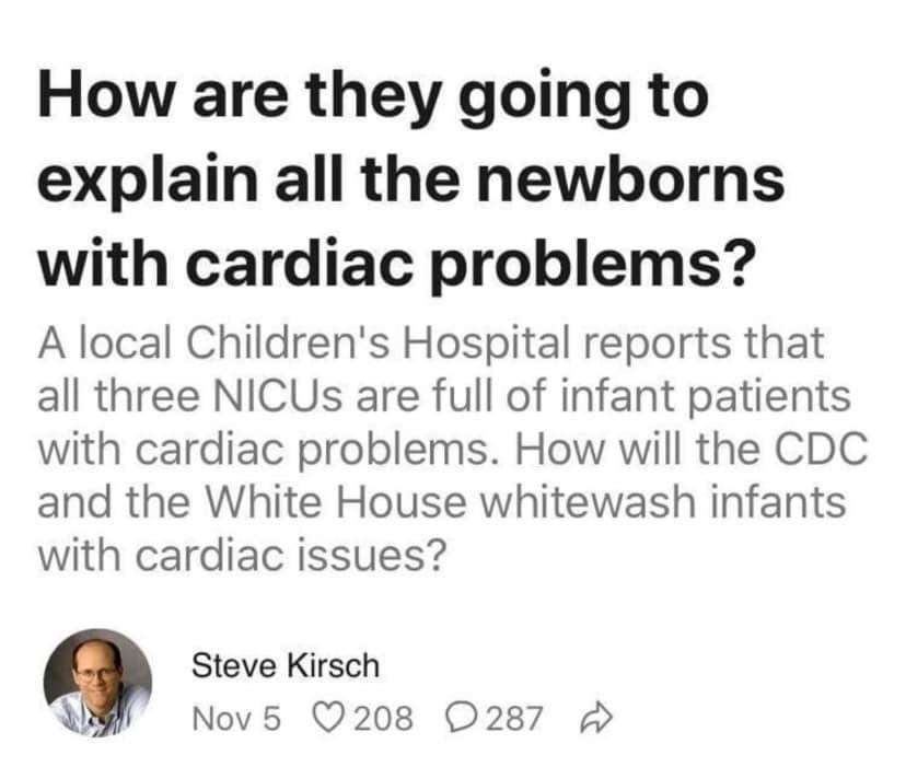 May be an image of 1 person and text that says 'How are they going to explain all the newborns with cardiac problems? A local Children's Hospital reports that all three NICUs are full of infant patients with cardiac problems. How will the CDC and the White House whitewash infants with cardiac issues? Steve Kirsch Nov 5 208 287'