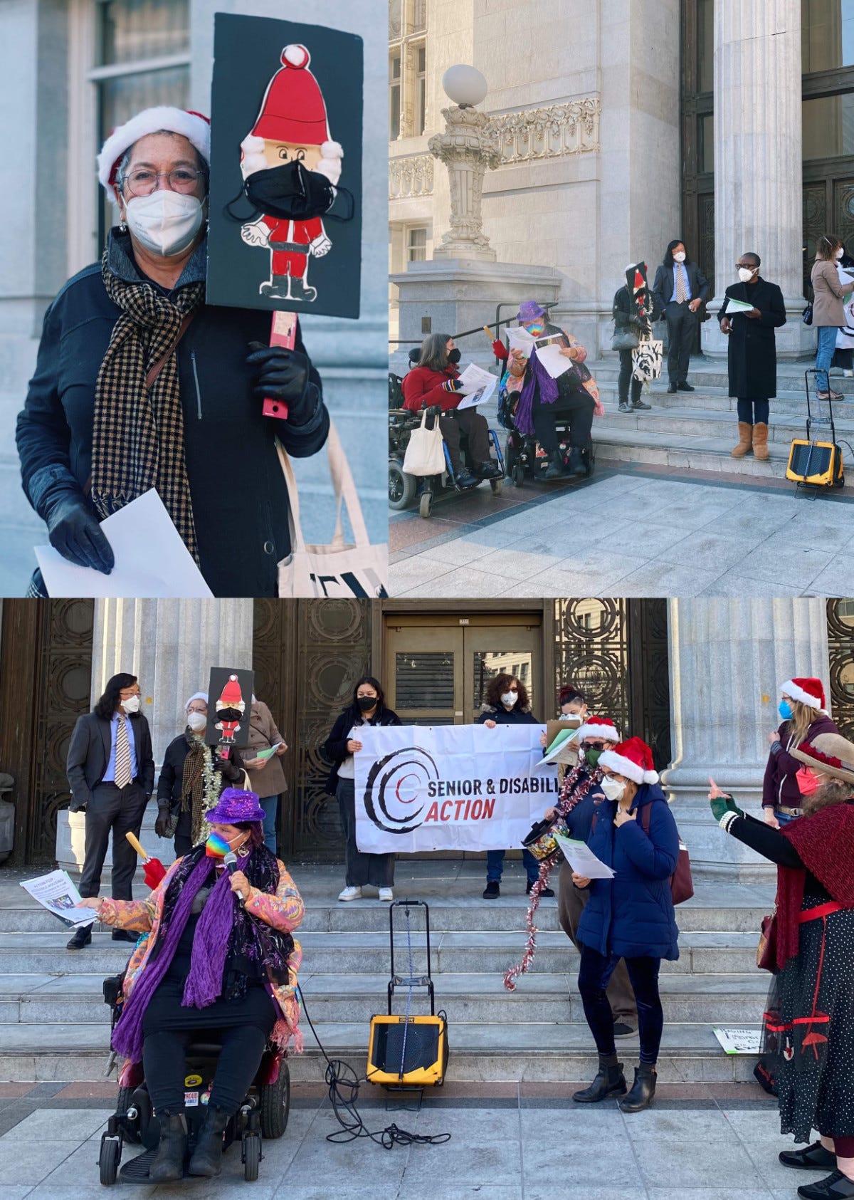 Picture is a collage of 3 photos. One photo is of a woman wearing a Santa hat, gloves scarf, and a white N95 mask. She is holding in one hand some papers, in her other hand she is holding a picket sign which is a picture of an adorable cartoon style Santa elf with cotton puffs as sideburns and he’s wearing a red Santa hat with a cotton puff as the tassel and he’s also wearing a black N95 mask. The second picture is of several people on the front stone steps of Oakland city hall with greek style architecture and pillar. There are people standing and using wheelchairs and holding papers in their hand, they are all wearing masks. The third picture is of more people from a different angle in front of Oakland city hall on the stone steps with pillars, and in this picture everyone is wearing N95s and several are wearing Santa hats and holding sets of papers. and in the picture you can see a banner that says Senior and Disability Action with the SDA logo which is a wedge marker drawn set of 2 black circles around an inner red circle. 