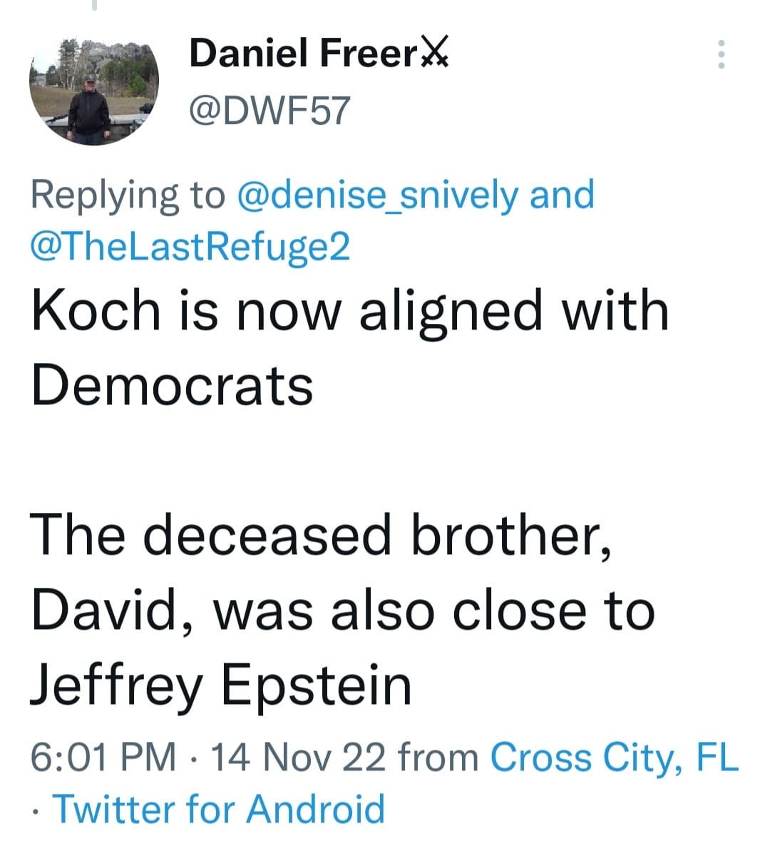 May be a Twitter screenshot of 1 person and text that says 'Daniel Freer @DWF57 Replying to @denise_snively and @TheLastRefuge2 Koch is now aligned with Democrats The deceased brother, David, was also close to Jeffrey Epstein 6:01 PM 14 Nov 22 from Cross City, FL .Twitter for Android'