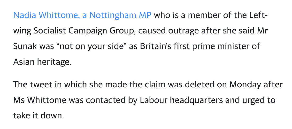 Black text on a white background that reads: “Nadia Whittome, a Nottingham MP who is a member of the Left-wing Socialist Campaign Group, caused outrage after she said Mr Sunak was “not on your side” as Britain’s first prime minister of Asian heritage. // The tweet in which she made the claim was deleted on Monday after Ms Whittome was contacted by Labour headquarters and urged to take it down.”