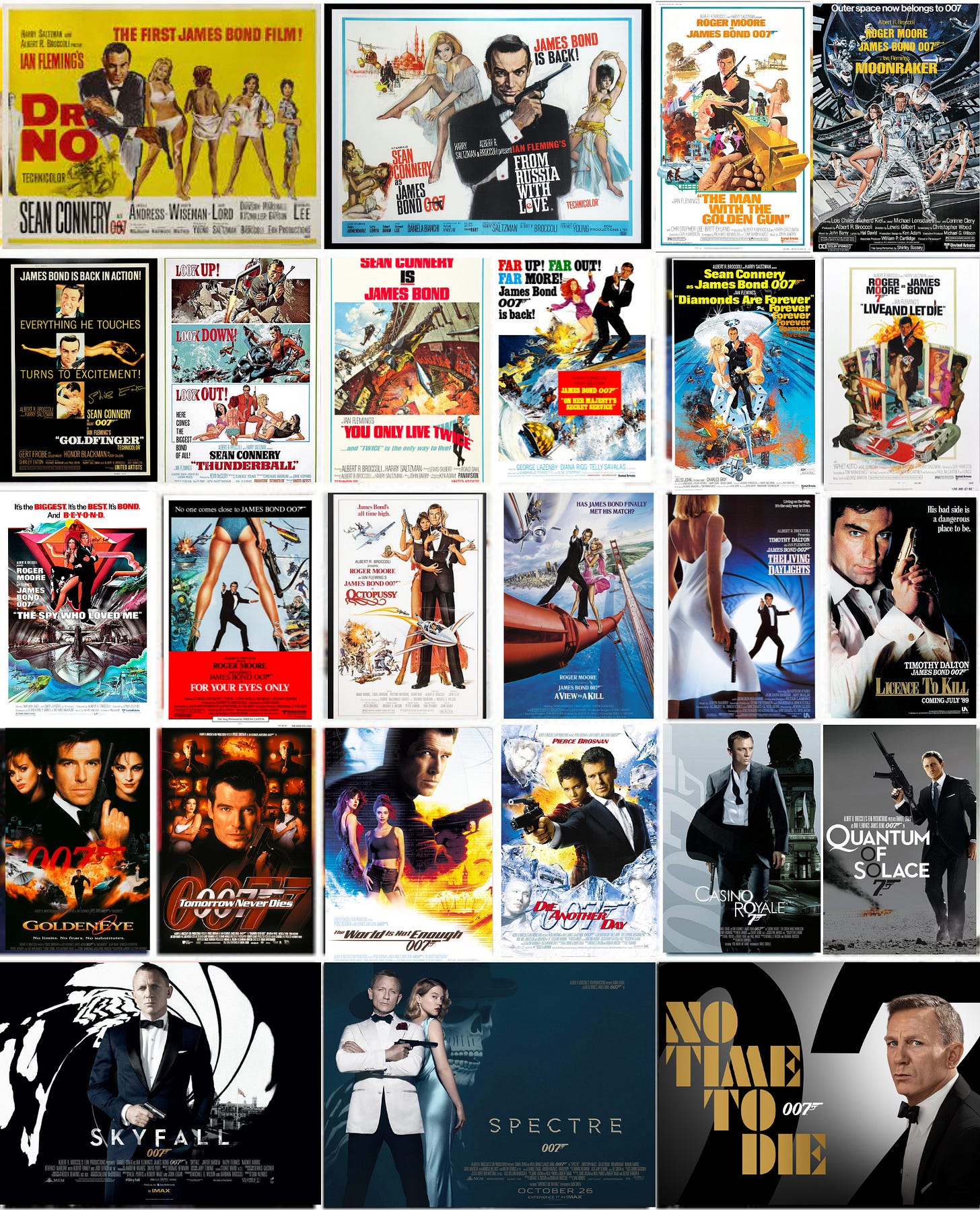 This collage collects a single one-sheet poster from every official EON James Bond film. Divided into 5 rows, this image shows, from left to right: Top Row--1962's Dr. No, 1963's From Russia with Love, 1974's The Man with the Golden Gun, and 1979's Moonraker; 2nd Row: 1964's Goldfinger, 1965's Thunderball, 1967's You Only Live Twice, 1969's On Her Majesty's Secret Service, 1971's Diamonds Are Forever, and 1973's Live and Let Die; 3rd Row--1977's The Spy Who Loved Me, 1981's For Your Eyes Only, 1983's Octopussy, 1985's A View to A Kill, 1987's The Living Daylights, and 1989's Licence to Kill; 4th Row--1995's GoldenEye, 1997's Tomorrow Never Dies, 1999's The World Is Not Enough, 2002's Die Another Day, 2006's Casino Royale, and 2008's Quantum of Solace; Bottom Row--2012's Skyfall, 2015's SPECTRE, and 2021's No Time to Die. This collage collects a single one-sheet poster from every official EON James Bond film. Divided into 5 rows, this image shows, from left to right: Top Row--1962's Dr. No, 1963's From Russia with Love, 1974's The Man with the Golden Gun, and 1979's Moonraker; 2nd Row: 1964's Goldfinger, 1965's Thunderball, 1967's You Only Live Twice, 1969's On Her Majesty's Secret Service, 1971's Diamonds Are Forever, and 1973's Live and Let Die; 3rd Row--1977's The Spy Who Loved Me, 1981's For Your Eyes Only, 1983's Octopussy, 1985's A View to A Kill, 1987's The Living Daylights, and 1989's Licence to Kill; 4th Row--1995's GoldenEye, 1997's Tomorrow Never Dies, 1999's The World Is Not Enough, 2002's Die Another Day, 2006's Casino Royale, and 2008's Quantum of Solace; Bottom Row--2012's Skyfall, 2015's SPECTRE, and 2021's No Time to Die.