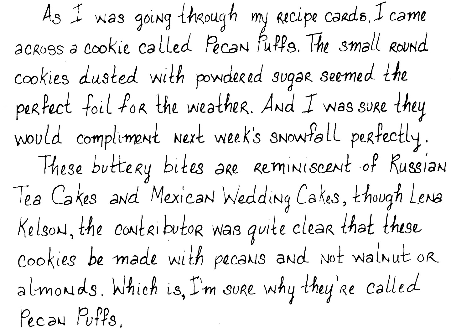 As I was going through my recipe cards, I came across a cookie called Pecan Puffs. The small round cookies dusted with powdered sugar seemed the perfect foil for the weather and I was sure would they compliment next week’s snowfall perfectly. These buttery bites are reminiscent of Russian Tea Cakes and Mexican Wedding Cakes, though Lena Kelson, the contributor was quite clear that these cookies be made with pecans and not walnuts or almonds. Which is, I’m sure, why they’re called Pecan Puffs. This is a cookie that goes by many more names than the three listed above. But something cold may have been the reason that the Russian Tea Cake was renamed to Mexican Wedding Cakes, at least in the US.