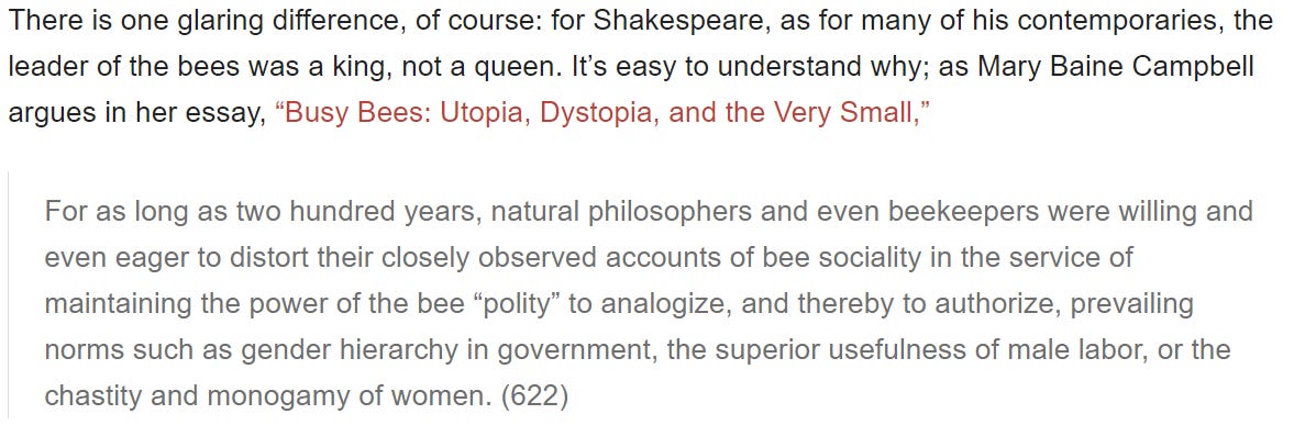 There is one glaring difference, of course: for Shakespeare, as for many of his contemporaries, the leader of the bees was a king, not a queen. It’s easy to understand why; as Mary Baine Campbell argues in her essay, “Busy Bees: Utopia, Dystopia, and the Very Small,”  For as long as two hundred years, natural philosophers and even beekeepers were willing and even eager to distort their closely observed accounts of bee sociality in the service of maintaining the power of the bee “polity” to analogize, and thereby to authorize, prevailing norms such as gender hierarchy in government, the superior usefulness of male labor, or the chastity and monogamy of women. (622)