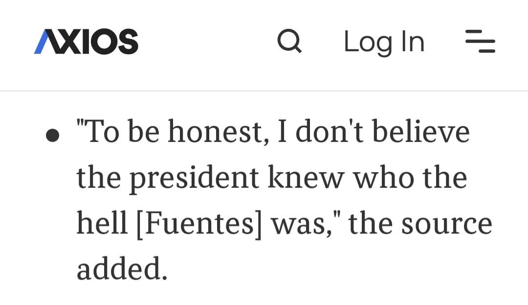 May be an image of text that says 'AXIOS Log In "To be honest, I don't believe the president knew who the hell [Fuentes] was," the source added.'
