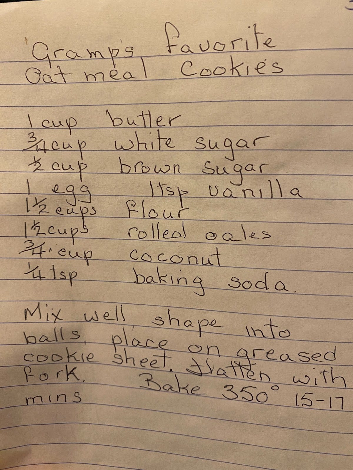 Gramp's Favourite Oatmeal Cookies 1 cup butter 3/4 cup white sugar 1/2 cup brown sugar 1 egg 1 tsp vanilla 1 1/2 cups flour 1 1/2 cups rolled oats 3/4 cup coconut 1/4 tsp baking soda Mix well shape into balls, place on a greased sheet, flatten with a fork bake at 350 degrees 15-17 minutes