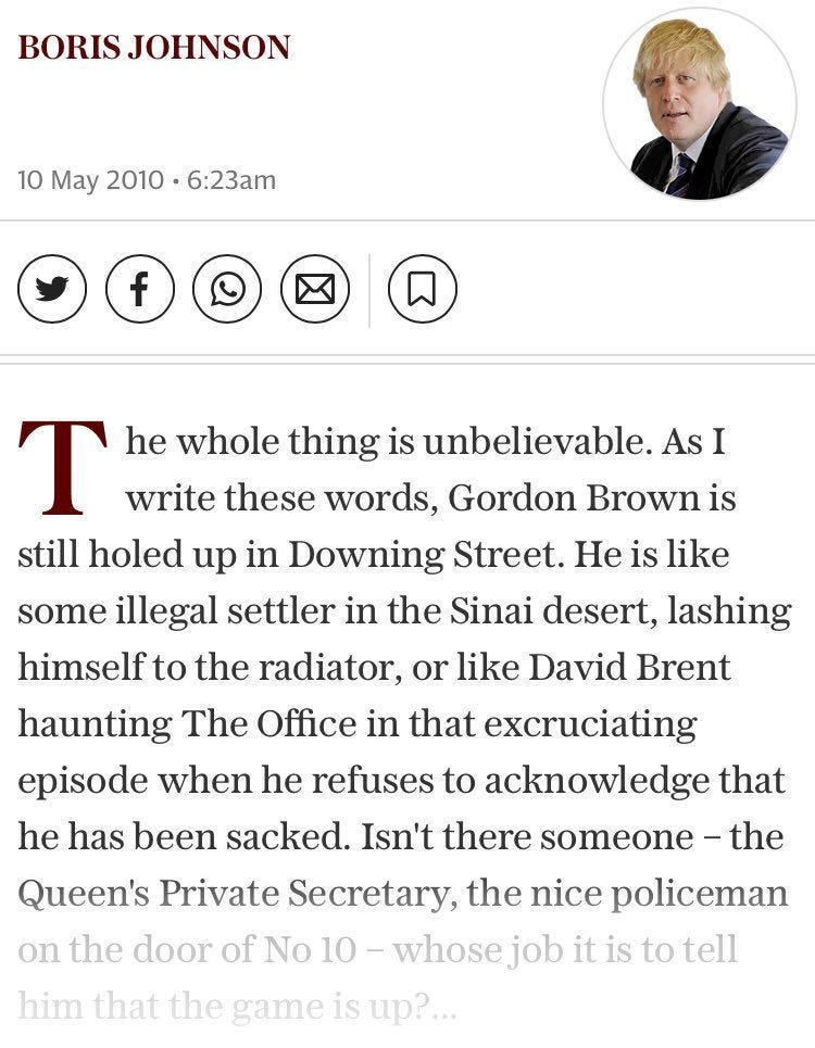 May be an image of 1 person and text that says "BORIS BORISJOHNSON JOHNSON 10 May 2010 6:23am f T he whole thing is unbelievable. As I write these words, Gordon Brown is still holed up in Downing Street. He is like some illegal settler in the Sinai desert, lashing himself to the radiator, or like David Brent haunting The Office in that excruciating episode when he refuses to acknowledge that he has been sacked. Isn't there someone the Queen's Private Secretary, the nice policeman on the door of No 10 10- -whosejob it is to tell him that the game is up?..."