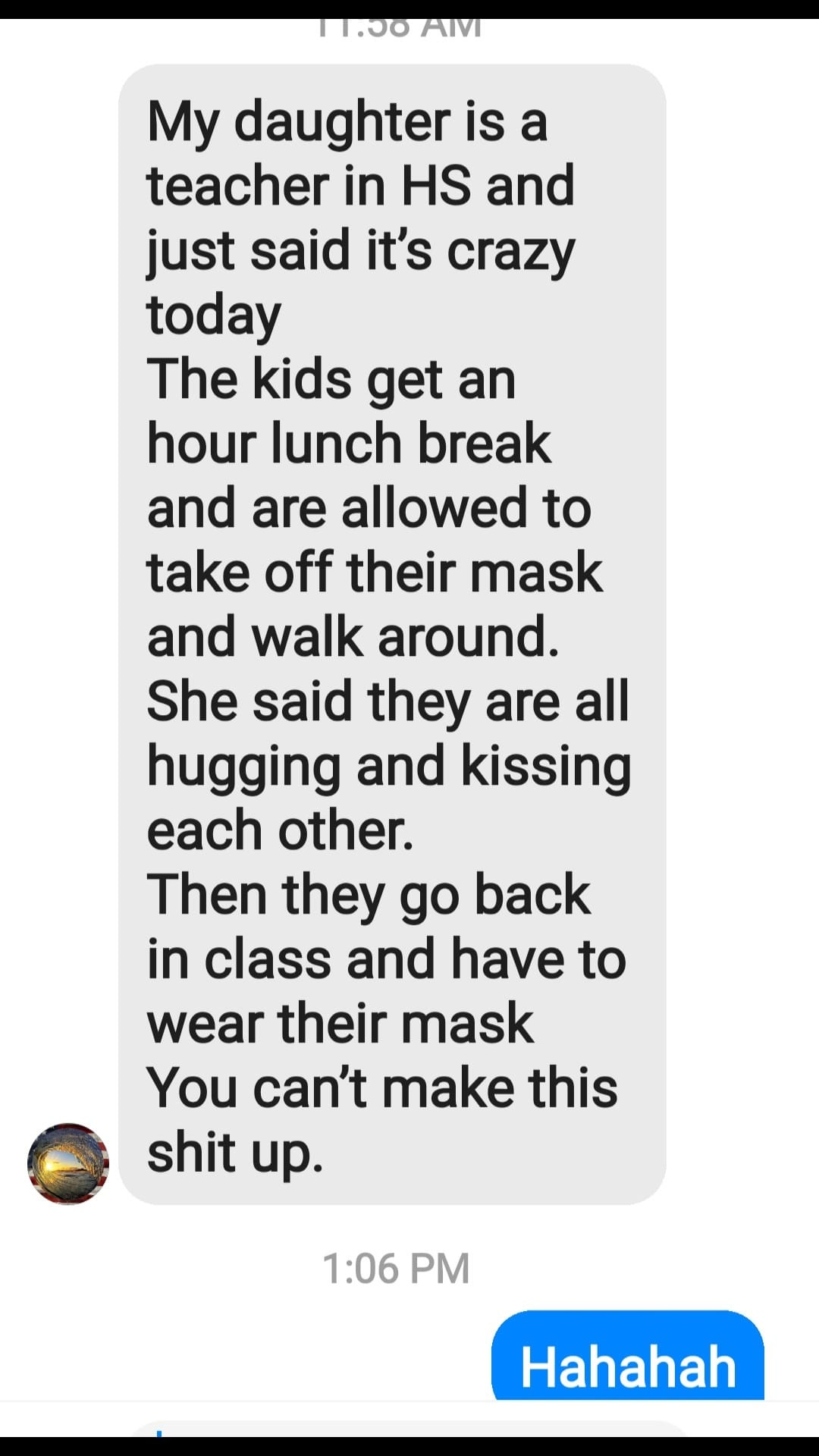 May be an image of text that says '11:00 11:00AM AM My daughter is a teacher in HS and and just said it's crazy today The kids get an hour lunch break and are allowed to take off their mask and walk around. She said they are all hugging and kissing each other. Then they go back in class and have to wear their mask You can't make this shit up. 1:06 PM Hahahah'