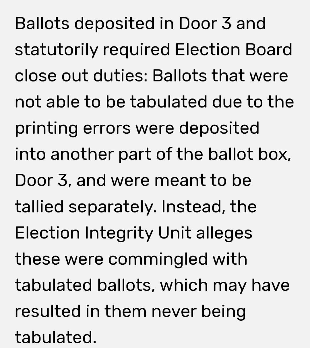 May be an image of text that says 'Ballots deposited in Door 3 and statutorily required Election Board close out duties: Ballots that were not able to be tabulated due to the printing errors were deposited into another part of the ballot box, Door 3, and were meant to be tallied separately. Instead, the Election Integrity Unit alleges these were commingled with tabulated ballots, which may have resulted in them never being tabulated.'
