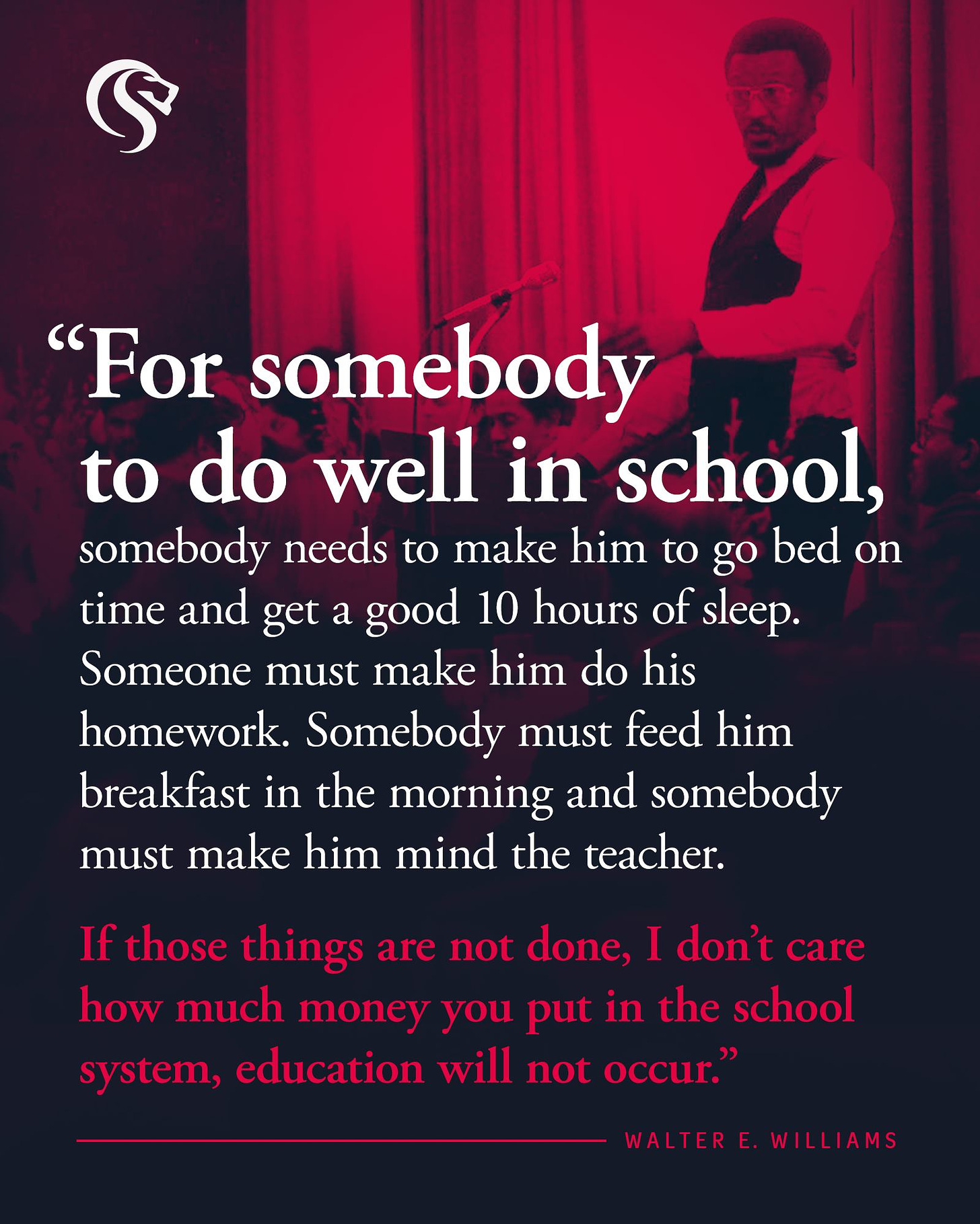 May be an image of 1 person and text that says '"For somebody to do well in school, somebody needs to make him to go bed on time and get a good 10 hours of sleep. Someone must make him do his homework. Somebody must feed him breakfast in the morning and somebody must make him mind the teacher. If those things are not done, I don't care how much money you put in the school system, education will not occur." WALTERE WILLIAMS'