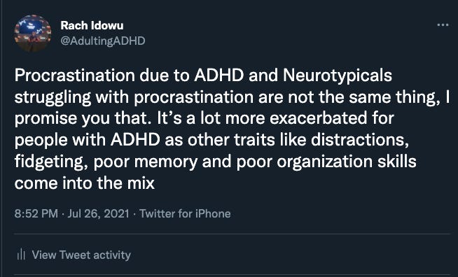 A tweet of mine that reads: Procrastination due to ADHD and Neurotypicals struggling with procrastination are not the same thing, I promise you that. It’s a lot more exacerbated for people with ADHD as other traits like distractions, fidgeting, poor memory and poor organization skills come into the mix
