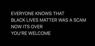 May be a black-and-white image of text that says 'EVERYONE KNOWS THAT BLACK LIVES MATTER WAS A SCAM NOW ITS OVER YOU'RE WELCOME'