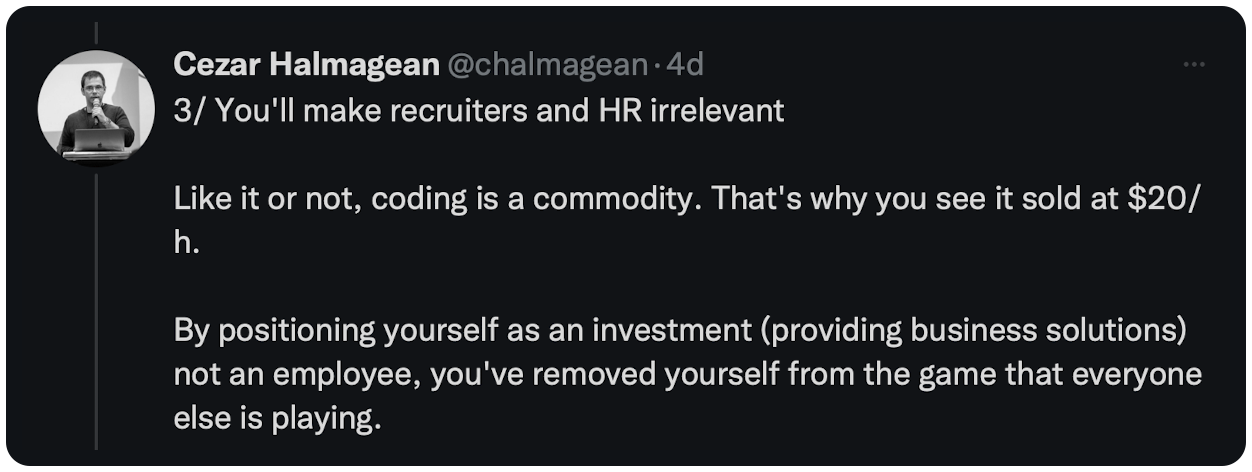 3/ You'll make recruiters and HR irrelevant  Like it or not, coding is a commodity. That's why you see it sold at $20/h.  By positioning yourself as an investment (providing business solutions) not an employee, you've removed yourself from the game that everyone else is playing.