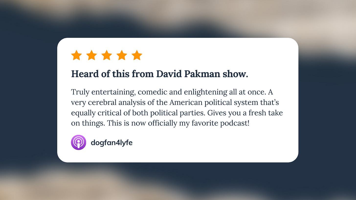  Apple Podcast review for Unf*cking The Republic. Five orange stars with the headline ‘Heard of this from David Pakman show.’ The review says, ‘This is such a great podcast. Truly entertaining, comedic and enlightening all at once. A very cerebral analysis of the American political system that’s equally critical of both political parties. Gives you a fresh take on things. This is now officially my favorite podcast!’ Reviewer name is DogFan4Lyfe.